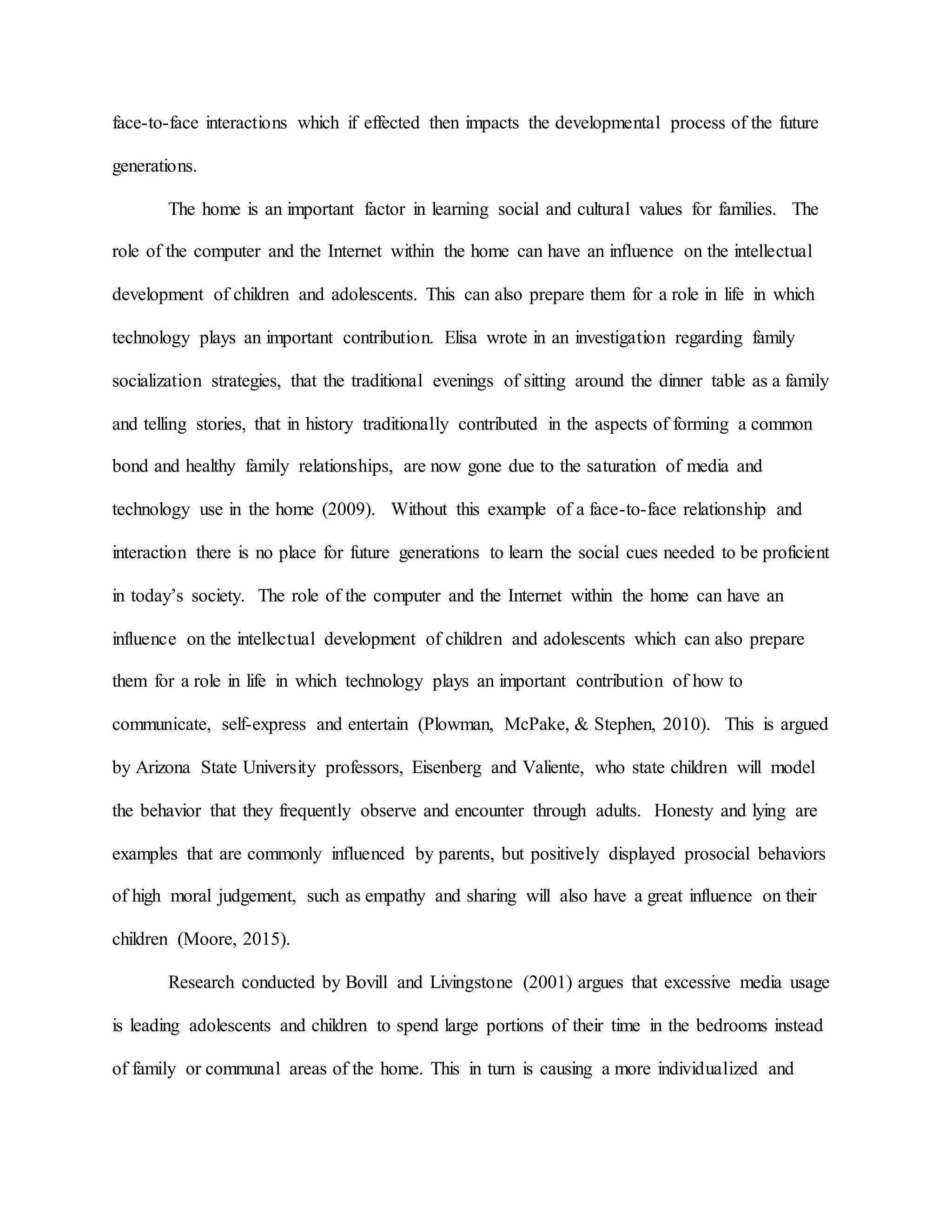 face-to-face interactions which if effected then impacts the developmental process of the future
generations.
The home is an important factor in learning social and cultural values for families. The
role of the computer and the Internet within the home can have an influence on the intellectual
development of children and adolescents. This can also prepare them for a role in life in which
technology plays an important contribution. Elisa wrote in an investigation regarding family
socialization strategies, that the traditional evenings of sitting around the dinner table as a family
and telling stories, that in history traditionally contributed in the aspects of forming a common
bond and healthy family relationships, are now gone due to the saturation of media and
technology use in the home (2009). Without this example of a face-to-face relationship and
interaction there is no place for future generations to learn the social cues needed to be proficient
in today’s society. The role of the computer and the Internet within the home can have an
influence on the intellectual development of children and adolescents which can also prepare
them for a role in life in which technology plays an important contribution of how to
communicate, self-express and entertain (Plowman, McPake, & Stephen, 2010). This is argued
by Arizona State University professors, Eisenberg and Valiente, who state children will model
the behavior that they frequently observe and encounter through adults. Honesty and lying are
examples that are commonly influenced by parents, but positively displayed prosocial behaviors
of high moral judgement, such as empathy and sharing will also have a great influence on their
children (Moore, 2015).
Research conducted by Bovill and Livingstone (2001) argues that excessive media usage
is leading adolescents and children to spend large portions of their time in the bedrooms instead
of family or communal areas of the home. This in turn is causing a more individualized and
 
