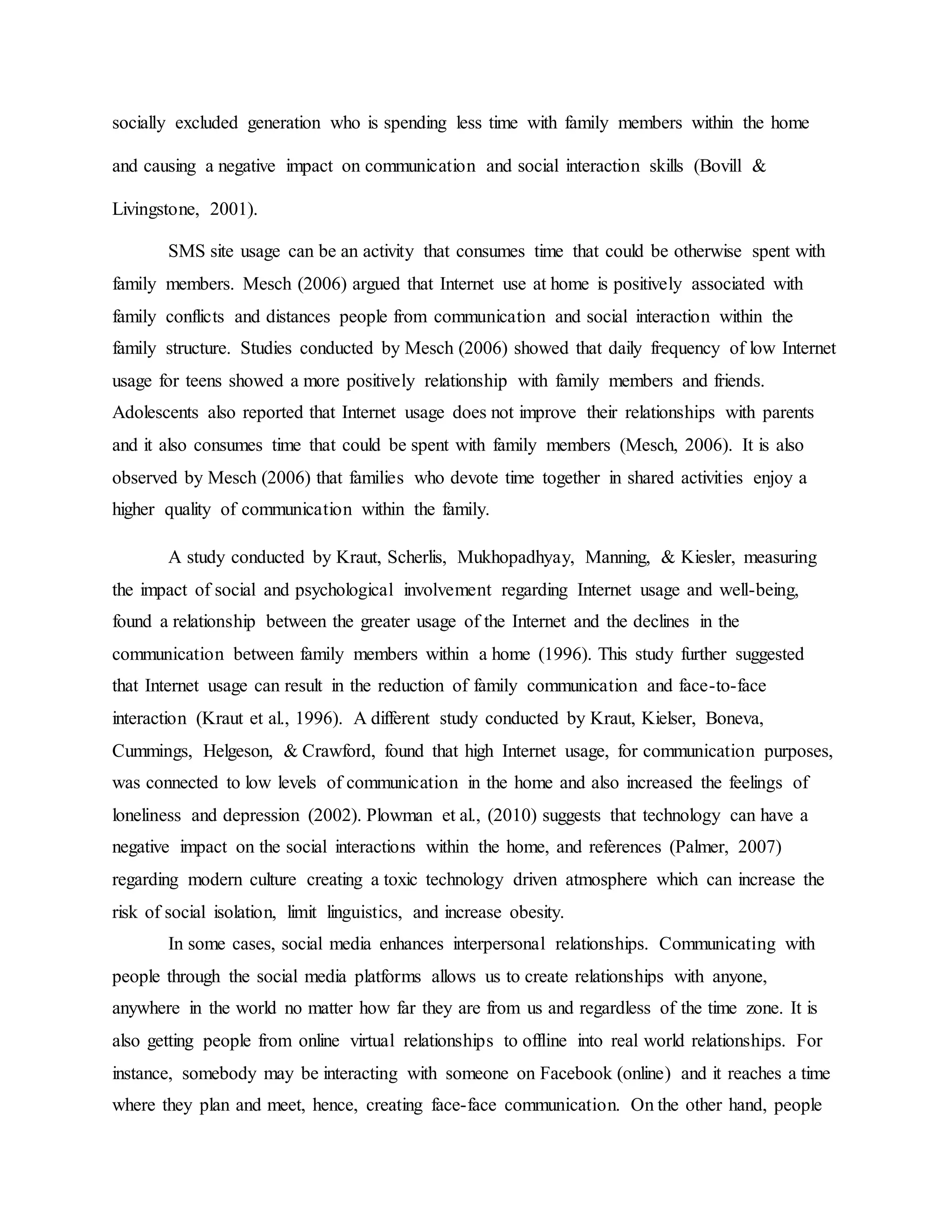 socially excluded generation who is spending less time with family members within the home
and causing a negative impact on communication and social interaction skills (Bovill &
Livingstone, 2001).
SMS site usage can be an activity that consumes time that could be otherwise spent with
family members. Mesch (2006) argued that Internet use at home is positively associated with
family conflicts and distances people from communication and social interaction within the
family structure. Studies conducted by Mesch (2006) showed that daily frequency of low Internet
usage for teens showed a more positively relationship with family members and friends.
Adolescents also reported that Internet usage does not improve their relationships with parents
and it also consumes time that could be spent with family members (Mesch, 2006). It is also
observed by Mesch (2006) that families who devote time together in shared activities enjoy a
higher quality of communication within the family.
A study conducted by Kraut, Scherlis, Mukhopadhyay, Manning, & Kiesler, measuring
the impact of social and psychological involvement regarding Internet usage and well-being,
found a relationship between the greater usage of the Internet and the declines in the
communication between family members within a home (1996). This study further suggested
that Internet usage can result in the reduction of family communication and face-to-face
interaction (Kraut et al., 1996). A different study conducted by Kraut, Kielser, Boneva,
Cummings, Helgeson, & Crawford, found that high Internet usage, for communication purposes,
was connected to low levels of communication in the home and also increased the feelings of
loneliness and depression (2002). Plowman et al., (2010) suggests that technology can have a
negative impact on the social interactions within the home, and references (Palmer, 2007)
regarding modern culture creating a toxic technology driven atmosphere which can increase the
risk of social isolation, limit linguistics, and increase obesity.
In some cases, social media enhances interpersonal relationships. Communicating with
people through the social media platforms allows us to create relationships with anyone,
anywhere in the world no matter how far they are from us and regardless of the time zone. It is
also getting people from online virtual relationships to offline into real world relationships. For
instance, somebody may be interacting with someone on Facebook (online) and it reaches a time
where they plan and meet, hence, creating face-face communication. On the other hand, people
 