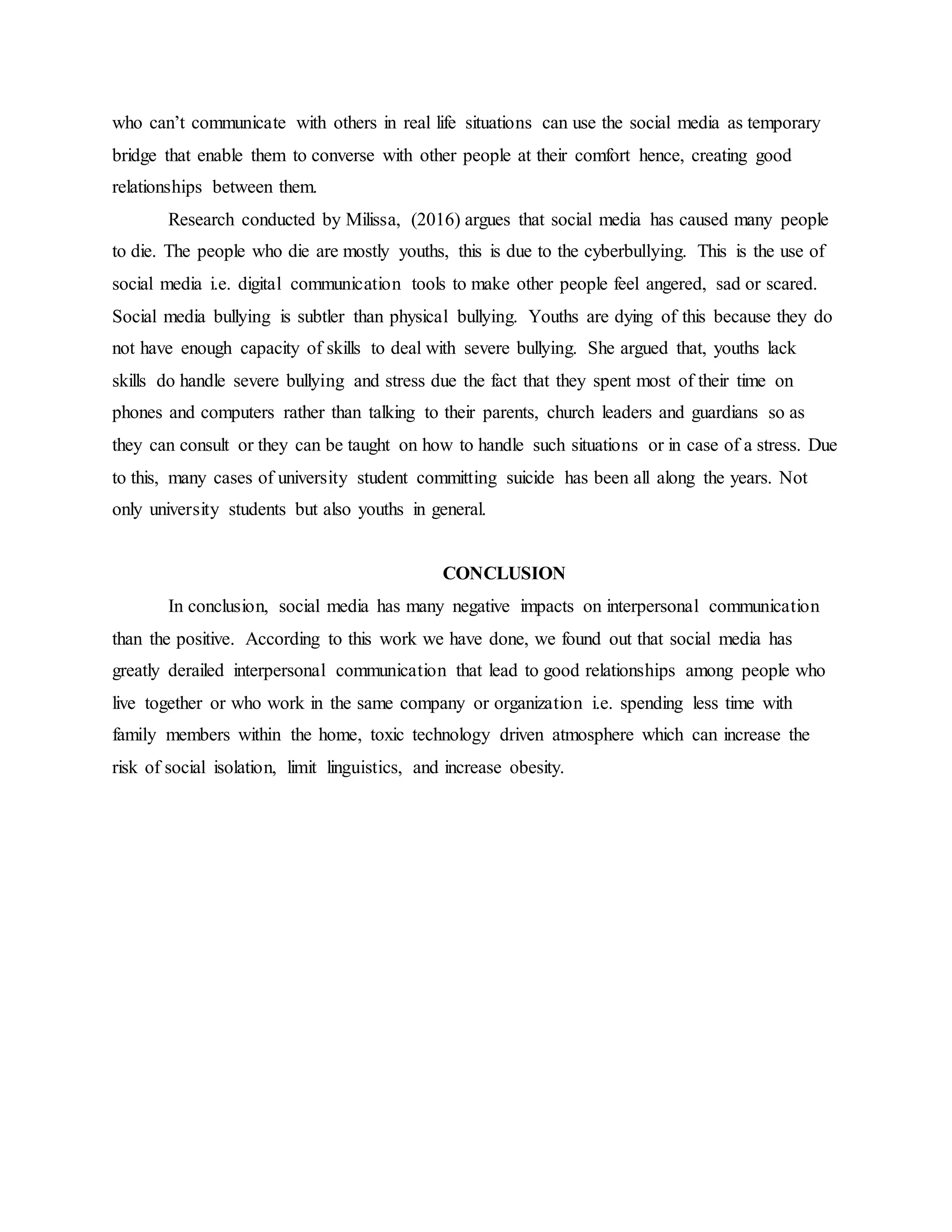 who can’t communicate with others in real life situations can use the social media as temporary
bridge that enable them to converse with other people at their comfort hence, creating good
relationships between them.
Research conducted by Milissa, (2016) argues that social media has caused many people
to die. The people who die are mostly youths, this is due to the cyberbullying. This is the use of
social media i.e. digital communication tools to make other people feel angered, sad or scared.
Social media bullying is subtler than physical bullying. Youths are dying of this because they do
not have enough capacity of skills to deal with severe bullying. She argued that, youths lack
skills do handle severe bullying and stress due the fact that they spent most of their time on
phones and computers rather than talking to their parents, church leaders and guardians so as
they can consult or they can be taught on how to handle such situations or in case of a stress. Due
to this, many cases of university student committing suicide has been all along the years. Not
only university students but also youths in general.
CONCLUSION
In conclusion, social media has many negative impacts on interpersonal communication
than the positive. According to this work we have done, we found out that social media has
greatly derailed interpersonal communication that lead to good relationships among people who
live together or who work in the same company or organization i.e. spending less time with
family members within the home, toxic technology driven atmosphere which can increase the
risk of social isolation, limit linguistics, and increase obesity.
 