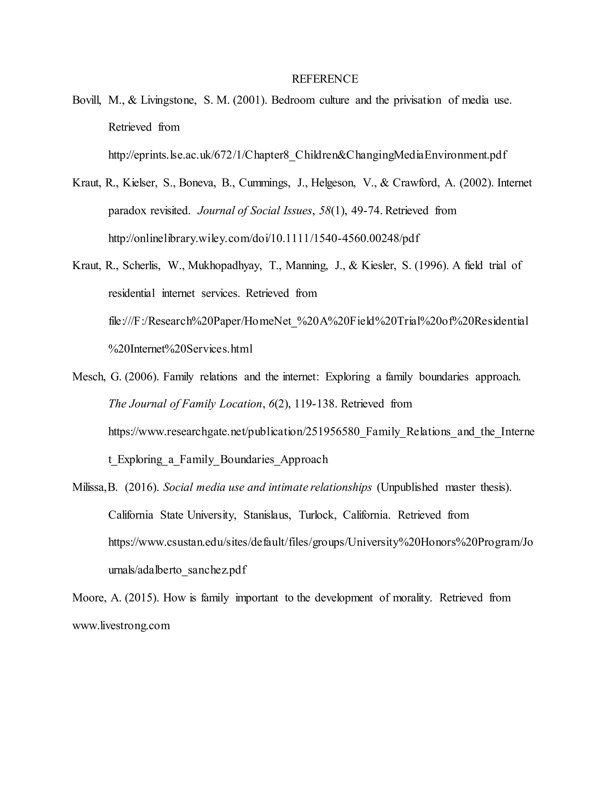 REFERENCE
Bovill, M., & Livingstone, S. M. (2001). Bedroom culture and the privisation of media use.
Retrieved from
http://eprints.lse.ac.uk/672/1/Chapter8_Children&ChangingMediaEnvironment.pdf
Kraut, R., Kielser, S., Boneva, B., Cummings, J., Helgeson, V., & Crawford, A. (2002). Internet
paradox revisited. Journal of Social Issues, 58(1), 49-74. Retrieved from
http://onlinelibrary.wiley.com/doi/10.1111/1540-4560.00248/pdf
Kraut, R., Scherlis, W., Mukhopadhyay, T., Manning, J., & Kiesler, S. (1996). A field trial of
residential internet services. Retrieved from
file:///F:/Research%20Paper/HomeNet_%20A%20Field%20Trial%20of%20Residential
%20Internet%20Services.html
Mesch, G. (2006). Family relations and the internet: Exploring a family boundaries approach.
The Journal of Family Location, 6(2), 119-138. Retrieved from
https://www.researchgate.net/publication/251956580_Family_Relations_and_the_Interne
t_Exploring_a_Family_Boundaries_Approach
Milissa,B. (2016). Social media use and intimate relationships (Unpublished master thesis).
California State University, Stanislaus, Turlock, California. Retrieved from
https://www.csustan.edu/sites/default/files/groups/University%20Honors%20Program/Jo
urnals/adalberto_sanchez.pdf
Moore, A. (2015). How is family important to the development of morality. Retrieved from
www.livestrong.com
 