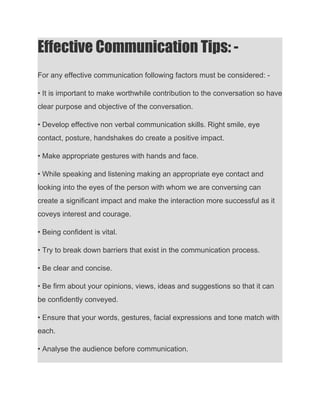 Effective Communication Tips: - 
For any effective communication following factors must be considered: -
• It is important to make worthwhile contribution to the conversation so have
clear purpose and objective of the conversation.
• Develop effective non verbal communication skills. Right smile, eye
contact, posture, handshakes do create a positive impact.
• Make appropriate gestures with hands and face.
• While speaking and listening making an appropriate eye contact and
looking into the eyes of the person with whom we are conversing can
create a significant impact and make the interaction more successful as it
coveys interest and courage.
• Being confident is vital.
• Try to break down barriers that exist in the communication process.
• Be clear and concise.
• Be firm about your opinions, views, ideas and suggestions so that it can
be confidently conveyed.
• Ensure that your words, gestures, facial expressions and tone match with
each.
• Analyse the audience before communication.
 