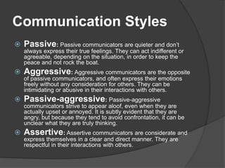 Communication Styles
 Passive: Passive communicators are quieter and don’t
always express their true feelings. They can act indifferent or
agreeable, depending on the situation, in order to keep the
peace and not rock the boat.
 Aggressive: Aggressive communicators are the opposite
of passive communicators, and often express their emotions
freely without any consideration for others. They can be
intimidating or abusive in their interactions with others.
 Passive-aggressive: Passive-aggressive
communicators strive to appear aloof, even when they are
actually upset or annoyed. It is subtly evident that they are
angry, but because they tend to avoid confrontation, it can be
unclear what they are truly thinking.
 Assertive: Assertive communicators are considerate and
express themselves in a clear and direct manner. They are
respectful in their interactions with others.
 