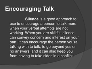 Encouraging Talk
Silence is a good approach to
use to encourage a person to talk more
when your verbal attempts are not
working. When you are skillful, silence
can convey concern and interest on your
part. It can encourage the person you're
talking with to talk, to go beyond yes or
no answers, and it can also keep you
from having to take sides in a conflict.
 