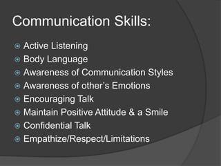 Communication Skills:
 Active Listening
 Body Language
 Awareness of Communication Styles
 Awareness of other’s Emotions
 Encouraging Talk
 Maintain Positive Attitude & a Smile
 Confidential Talk
 Empathize/Respect/Limitations
 