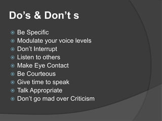 Do’s & Don’t s
 Be Specific
 Modulate your voice levels
 Don’t Interrupt
 Listen to others
 Make Eye Contact
 Be Courteous
 Give time to speak
 Talk Appropriate
 Don’t go mad over Criticism
 