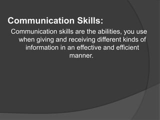 Communication Skills:
Communication skills are the abilities, you use
when giving and receiving different kinds of
information in an effective and efficient
manner.
 