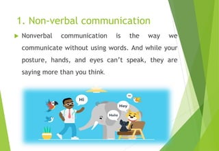 1. Non-verbal communication
 Nonverbal communication is the way we
communicate without using words. And while your
posture, hands, and eyes can’t speak, they are
saying more than you think.
 