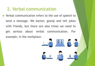 2. Verbal communication
 Verbal communication refers to the use of speech to
send a message. We banter, gossip and tell jokes
with friends, but there are also times we need to
get serious about verbal communication. For
example, in the workplace.
 