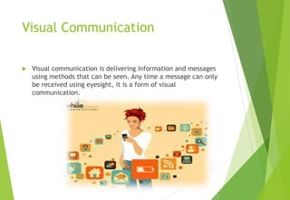 Visual Communication
 Visual communication is delivering information and messages
using methods that can be seen. Any time a message can only
be received using eyesight, it is a form of visual
communication.
 