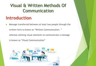Visual & Written Methods Of
Communication
 Message transferred between at least two people through the
written form is known as “Written Communication, ”
whereas utilizing visual elements to communicate a message
is known as “Visual Communication”
 