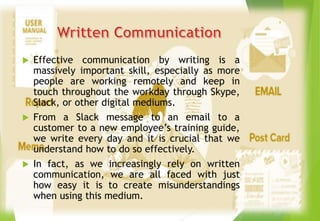  Effective communication by writing is a
massively important skill, especially as more
people are working remotely and keep in
touch throughout the workday through Skype,
Slack, or other digital mediums.
 From a Slack message to an email to a
customer to a new employee’s training guide,
we write every day and it is crucial that we
understand how to do so effectively.
 In fact, as we increasingly rely on written
communication, we are all faced with just
how easy it is to create misunderstandings
when using this medium.
 