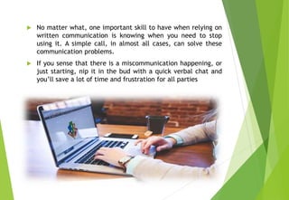 No matter what, one important skill to have when relying on
written communication is knowing when you need to stop
using it. A simple call, in almost all cases, can solve these
communication problems.
 If you sense that there is a miscommunication happening, or
just starting, nip it in the bud with a quick verbal chat and
you’ll save a lot of time and frustration for all parties
 