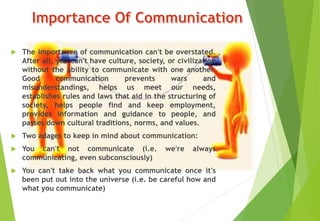  The importance of communication can't be overstated.
After all, you can't have culture, society, or civilization
without the ability to communicate with one another.
Good communication prevents wars and
misunderstandings, helps us meet our needs,
establishes rules and laws that aid in the structuring of
society, helps people find and keep employment,
provides information and guidance to people, and
passes down cultural traditions, norms, and values.
 Two adages to keep in mind about communication:
 You can't not communicate (i.e. we're always
communicating, even subconsciously)
 You can't take back what you communicate once it's
been put out into the universe (i.e. be careful how and
what you communicate)
 