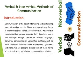 Verbal & Non verbal Methods of
Communication
Communication is the act of interacting and exchanging
ideas with other people. There are two primary forms
of communication: verbal and nonverbal. With verbal
communication, people express their thoughts, ideas,
and feelings through spoken or written language.
Nonverbal communication uses other methods, such as
body language including facial expressions, gestures,
and more. We are going to discuss both of these forms
of communication to help you understand them better.
 