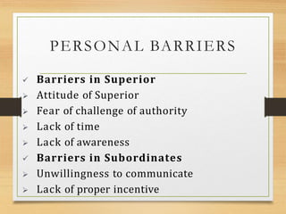 PERSONAL BARRIERS
 Barriers in Superior
 Attitude of Superior
 Fear of challenge of authority
 Lack of time
 Lack of awareness
 Barriers in Subordinates
 Unwillingness to communicate
 Lack of proper incentive
 