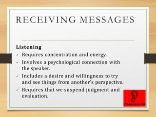 RECEIVING MESSAGES
Listening
 Requires concentration and energy.
 Involves a psychological connection with
the speaker.
 Includes a desire and willingness to try
and see things from another's perspective.
 Requires that we suspend judgment and
evaluation.
➢
 