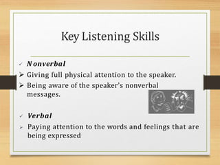  N onverbal
 Giving full physical attention to the speaker.
 Being aware of the speaker's nonverbal
messages.
 Verbal
 Paying attention to the words and feelings that are
being expressed
Key Listening Skills
 