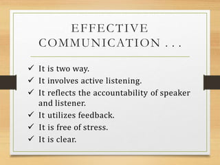 EFFECTIVE
COMMUNICATION . . .
 It is two way.
 It involves active listening.
 It reflects the accountability of speaker
and listener.
 It utilizes feedback.
 It is free of stress.
 It is clear.
 