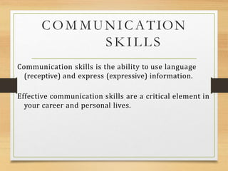 COM MUNICATION
SKILLS
Communication skills is the ability to use language
(receptive) and express (expressive) information.
Effective communication skills are a critical element in
your career and personal lives.
 