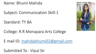 Name: Bhumi Mahida
Subject: Communication Skill-1
Standard: TY BA
College: R.R Monapara Arts College
E mail ID: mahidabhumi02@gmail.com
Submitted To : Vipul Sir
 