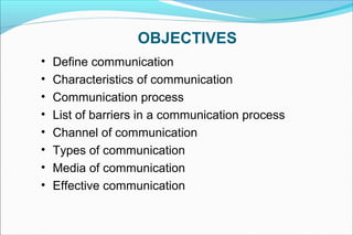 OBJECTIVES
• Define communication
• Characteristics of communication
• Communication process
• List of barriers in a communication process
• Channel of communication
• Types of communication
• Media of communication
• Effective communication
 