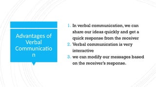 Advantages of
Verbal
Communicatio
n
1. In verbal communication, we can
share our ideas quickly and get a
quick response from the receiver
2. Verbal communication is very
interactive
3. we can modify our messages based
on the receiver’s response.
 