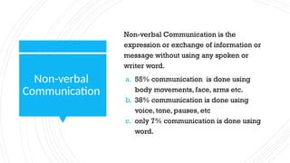 Non-verbal
Communication
Non-verbal Communication is the
expression or exchange of information or
message without using any spoken or
writer word.
a. 55% communication is done using
body movements, face, arms etc.
b. 38% communication is done using
voice, tone, pauses, etc
c. only 7% communication is done using
word.
 