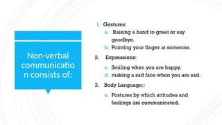 Non-verbal
communicatio
n consists of:
1. Gestures:
a. Raising a hand to greet or say
goodbye.
b. Pointing your finger at someone.
2. Expressions:
c. Smiling when you are happy.
d. making a sad face when you are sad.
3. Body Language::
e. Postures by which attitudes and
feelings are communicated.
 