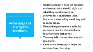 Advantages of
Descriptive
feedback
1. Understanding: It help the receiver
understand what the did right and
what they need to work on.
2. Motivation: It encourage them
because it shows they are doing well
in some areas.
3. Focused Improvement: it tells the
receivers exactly where to focus
their efforts to get better.
4. Two-way talk::the receiver can ask
questions.
5. Continuous Learning: It helps the
receiver keep learning.
 