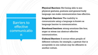 Barriers to
effective
communicatio
n
Physical Barriers: Not being able to see
physical gestures, postures and general body
language can make communication less effective.
Linguistic Barriers:The inability to
communicate using a language is known as
language barrier to communication.
Emotional barriers: strong emotions like fear,
anger or stress can obstruct effective
communication.
Cultural Barriers: It occurs when people of
different cultures. for example, a gesture that is
acceptable in one culture may be offensive in
another culture.
 