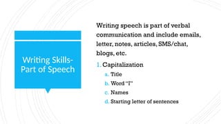 Writing Skills-
Part of Speech
Writing speech is part of verbal
communication and include emails,
letter, notes, articles, SMS/chat,
blogs, etc.
1.Capitalization
a. Title
b. Word “I”
c. Names
d. Starting letter of sentences
 