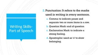 Writing Skills-
Part of Speech
2.Punctuation: It refers to the marks
used in writing in every sentence.
a. Comma: to indicate pause and
separate two or more items in a row.
b. Question Mark: end of question
c. Exclamation Mark: to indicate a
strong feeling.
d. Apostrophe: used an ‘s’ to show
belonging.
 