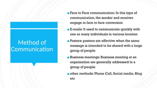 Method of
Communication
▪ Face to Face communication: In this type of
communication, the sender and receiver
engage in face to face conversion
▪ E-mails: It used to communicate quickly with
one or many individuals in various location
▪ Posters: posters are effective when the same
message is intended to be shared with a large
group of people
▪ Business meetings: Business meeting at an
organization are generally addressed to a
group of people
▪ other methods: Phone Call, Social media, Blog
etc
 