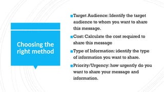 Choosing the
right method
▪Target Audience: Identify the target
audience to whom you want to share
this message.
▪Cost: Calculate the cost required to
share this message
▪Type of Information: identify the type
of information you want to share.
▪Priority/Urgency: how urgently do you
want to share your message and
information.
 