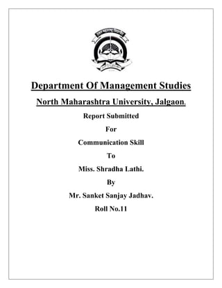 Department Of Management Studies
 North Maharashtra University, Jalgaon.
             Report Submitted
                   For
           Communication Skill
                    To
           Miss. Shradha Lathi.
                    By
         Mr. Sanket Sanjay Jadhav.
                Roll No.11
 