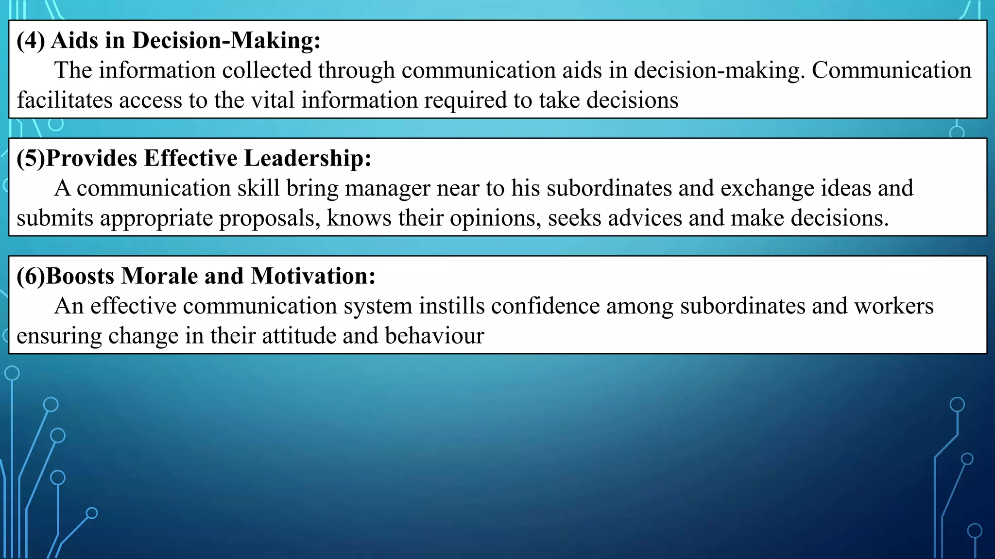 (4) Aids in Decision-Making:
The information collected through communication aids in decision-making. Communication
facilitates access to the vital information required to take decisions
(5)Provides Effective Leadership:
A communication skill bring manager near to his subordinates and exchange ideas and
submits appropriate proposals, knows their opinions, seeks advices and make decisions.
(6)Boosts Morale and Motivation:
An effective communication system instills confidence among subordinates and workers
ensuring change in their attitude and behaviour
 