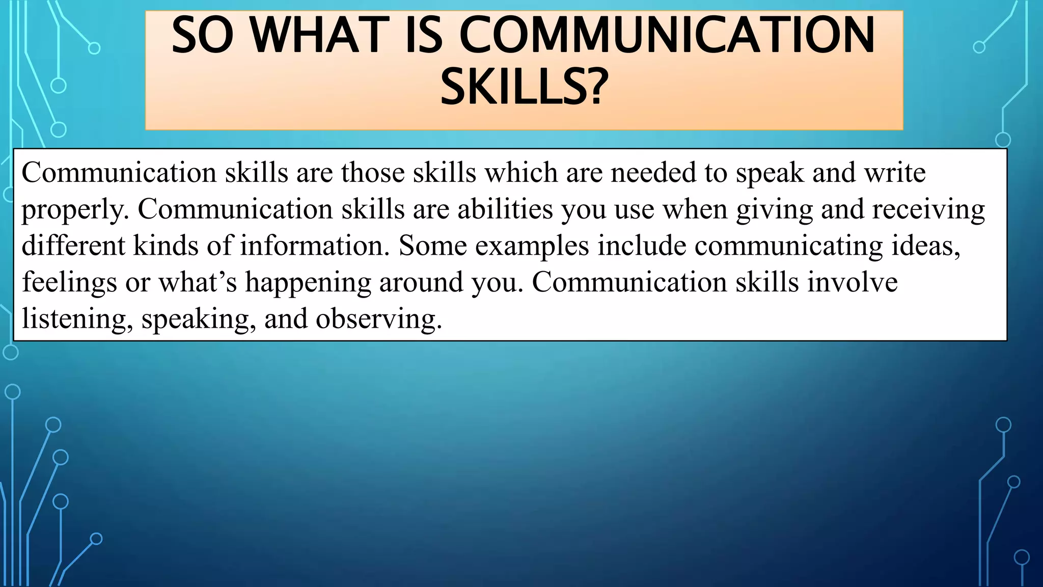 SO WHAT IS COMMUNICATION
SKILLS?
Communication skills are those skills which are needed to speak and write
properly. Communication skills are abilities you use when giving and receiving
different kinds of information. Some examples include communicating ideas,
feelings or what’s happening around you. Communication skills involve
listening, speaking, and observing.
 