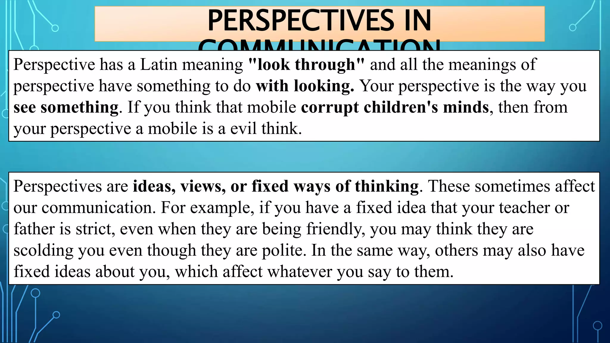 PERSPECTIVES IN
COMMUNICATION
Perspective has a Latin meaning "look through" and all the meanings of
perspective have something to do with looking. Your perspective is the way you
see something. If you think that mobile corrupt children's minds, then from
your perspective a mobile is a evil think.
Perspectives are ideas, views, or fixed ways of thinking. These sometimes affect
our communication. For example, if you have a fixed idea that your teacher or
father is strict, even when they are being friendly, you may think they are
scolding you even though they are polite. In the same way, others may also have
fixed ideas about you, which affect whatever you say to them.
 