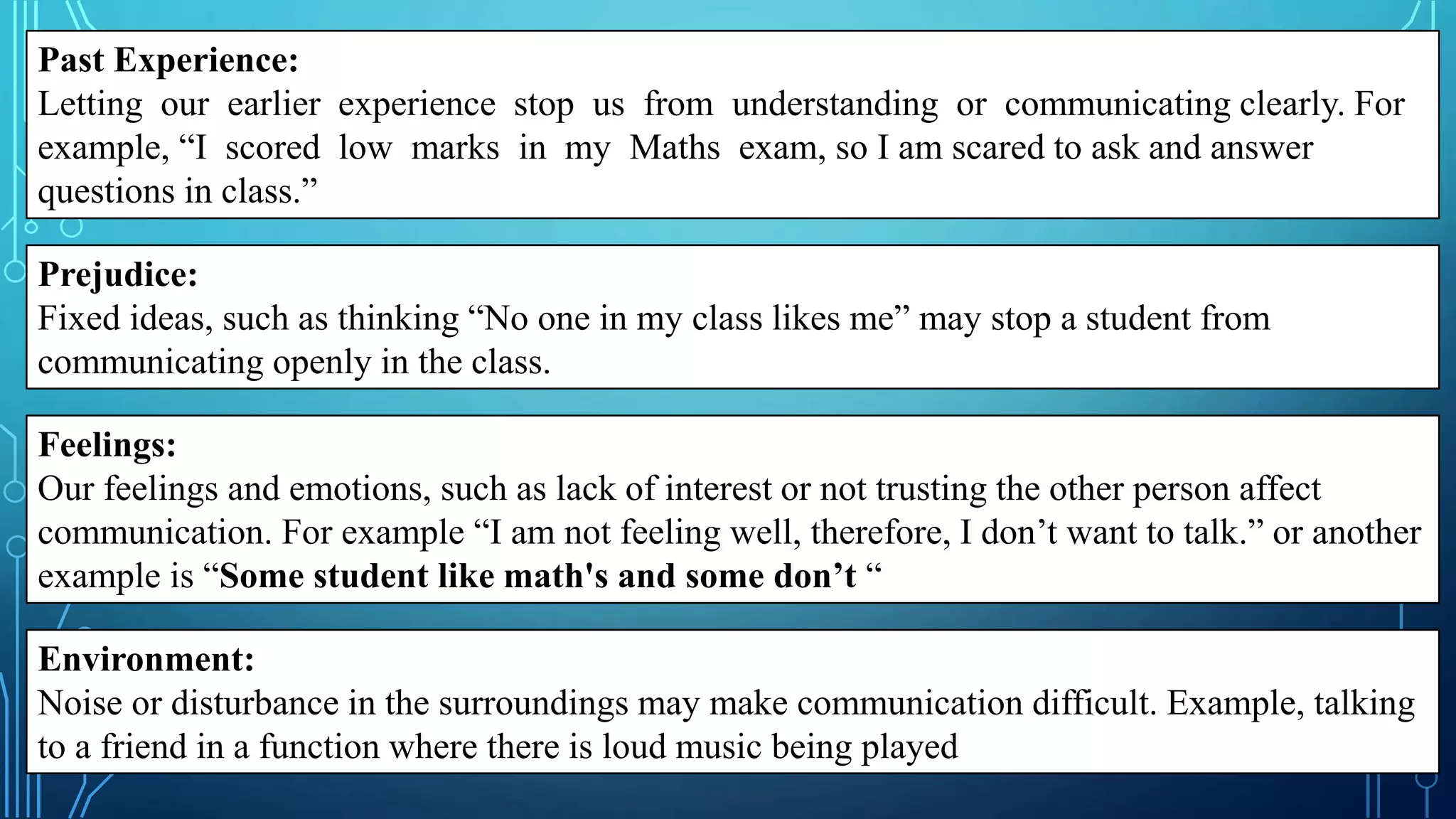 Past Experience:
Letting our earlier experience stop us from understanding or communicating clearly. For
example, “I scored low marks in my Maths exam, so I am scared to ask and answer
questions in class.”
Prejudice:
Fixed ideas, such as thinking “No one in my class likes me” may stop a student from
communicating openly in the class.
Feelings:
Our feelings and emotions, such as lack of interest or not trusting the other person affect
communication. For example “I am not feeling well, therefore, I don’t want to talk.” or another
example is “Some student like math's and some don’t “
Environment:
Noise or disturbance in the surroundings may make communication difficult. Example, talking
to a friend in a function where there is loud music being played
 