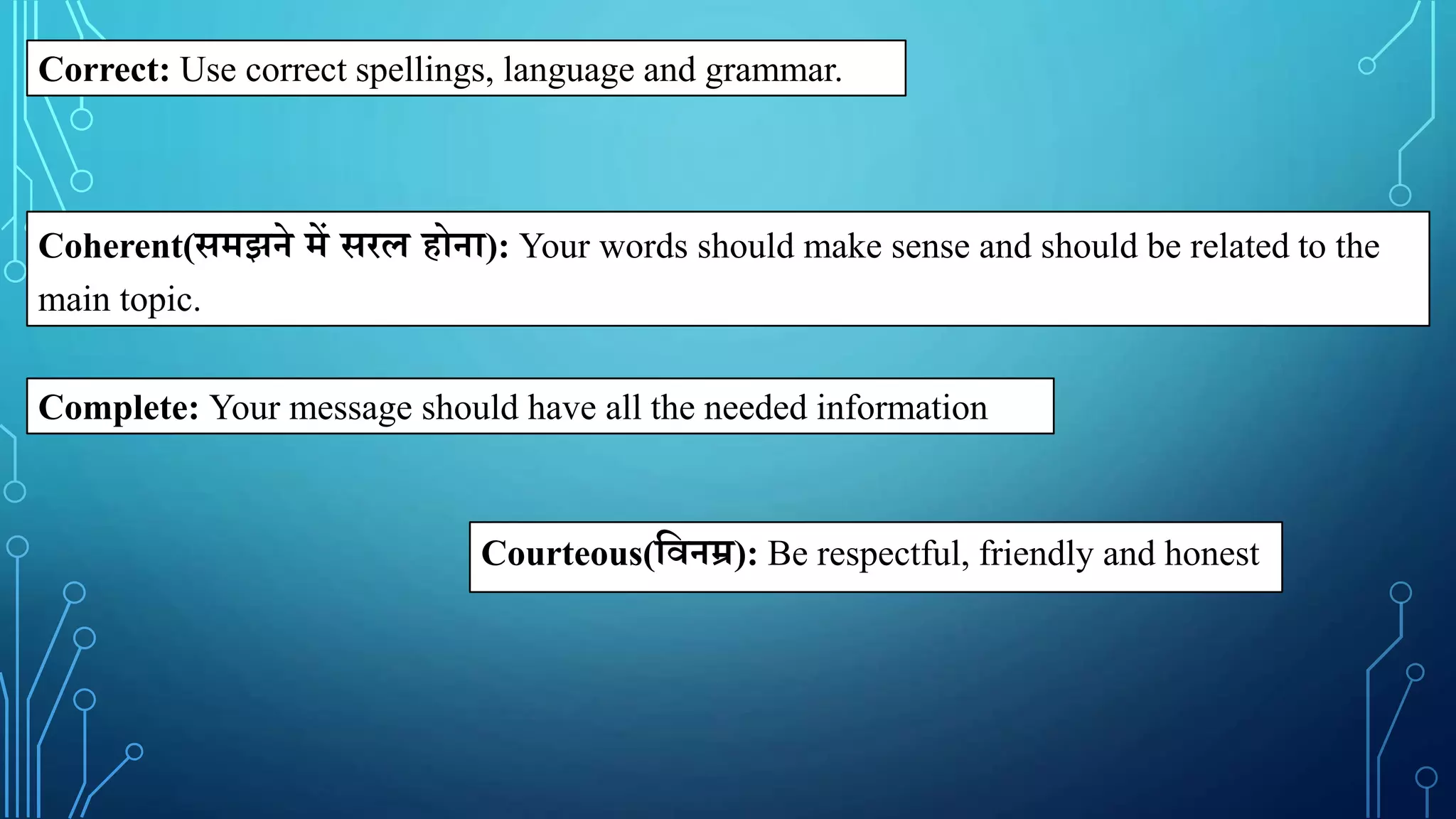 Correct: Use correct spellings, language and grammar.
Coherent(समझने में सरल होना): Your words should make sense and should be related to the
main topic.
Complete: Your message should have all the needed information
Courteous(क्षिनम्र): Be respectful, friendly and honest
 