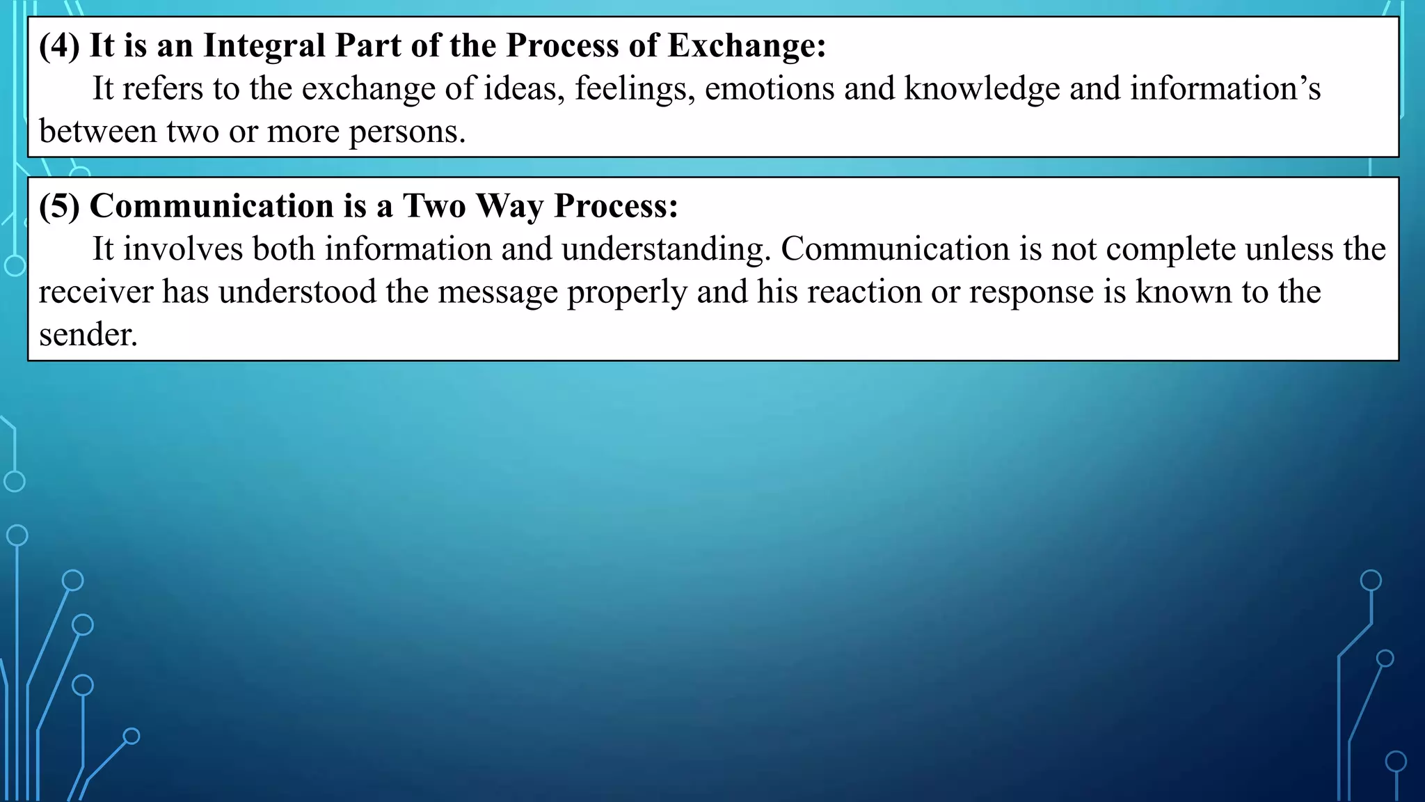 (4) It is an Integral Part of the Process of Exchange:
It refers to the exchange of ideas, feelings, emotions and knowledge and information’s
between two or more persons.
(5) Communication is a Two Way Process:
It involves both information and understanding. Communication is not complete unless the
receiver has understood the message properly and his reaction or response is known to the
sender.
 