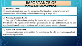 IMPORTANCE OF
COMMUNICATION
(1) Base for Action:
Communication acts as a base for any action. Starting of any activity begins with
communication which brings information necessary to begin with
(2) Planning Becomes Easy:
Any type of information regarding the human resource requirement of each
department of the organisation with their qualifications, the type and kinds of job etc. can
be collected through communication which helps in human resource planning
(3) Means of Coordination:
Communication is an important tool for coordinating the efforts of various people at
work in the organisation.
 