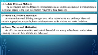 (4) Aids in Decision-Making:
The information collected through communication aids in decision-making. Communication
facilitates access to the vital information required to take decisions
(5)Provides Effective Leadership:
A communication skill bring manager near to his subordinates and exchange ideas and
submits appropriate proposals, knows their opinions, seeks advices and make decisions.
(6)Boosts Morale and Motivation:
An effective communication system instills confidence among subordinates and workers
ensuring change in their attitude and behaviour
 