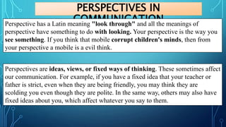 PERSPECTIVES IN
COMMUNICATION
Perspective has a Latin meaning "look through" and all the meanings of
perspective have something to do with looking. Your perspective is the way you
see something. If you think that mobile corrupt children's minds, then from
your perspective a mobile is a evil think.
Perspectives are ideas, views, or fixed ways of thinking. These sometimes affect
our communication. For example, if you have a fixed idea that your teacher or
father is strict, even when they are being friendly, you may think they are
scolding you even though they are polite. In the same way, others may also have
fixed ideas about you, which affect whatever you say to them.
 