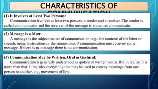 CHARACTERISTICS OF
COMMUNICATION
(1) It Involves at Least Two Persons:
Communication involves at least two persons, a sender and a receiver. The sender is
called communicator and the receiver of the message is known as communicate.
(2) Message is a Must:
A message is the subject matter of communication. e.g., the contents of the letter or
speech, order, instructions or the suggestions. A communication must convey some
message. If there is no message there is no communication.
(3) Communication May be Written, Oral or Gestural:
Communication is generally understood as spoken or written words. But in reality, it is
more than that. It includes everything that may be used to convey meanings from one
person to another, e.g., movement of lips
 