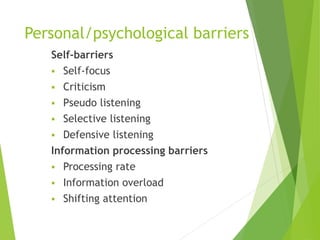 Personal/psychological barriers
Self-barriers
 Self-focus
 Criticism
 Pseudo listening
 Selective listening
 Defensive listening
Information processing barriers
 Processing rate
 Information overload
 Shifting attention
 