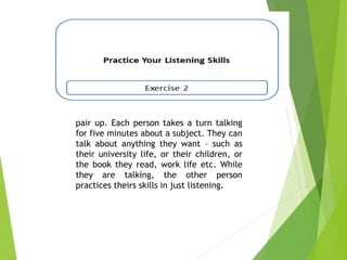 pair up. Each person takes a turn talking
for five minutes about a subject. They can
talk about anything they want – such as
their university life, or their children, or
the book they read, work life etc. While
they are talking, the other person
practices theirs skills in just listening.
 
