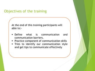 Objectives of the training
At the end of this training participants will
able to:-
 Define what is communication and
communication barriers.
 Practice component of communication skills
 Tries to identify our communication style
and get tips to communicate effectively
 