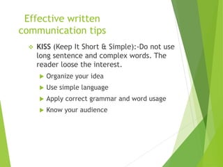 Effective written
communication tips
 KISS (Keep It Short & Simple):-Do not use
long sentence and complex words. The
reader loose the interest.
 Organize your idea
 Use simple language
 Apply correct grammar and word usage
 Know your audience
 