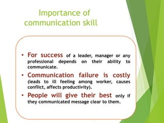 Importance of
communication skill
• For success of a leader, manager or any
professional depends on their ability to
communicate.
• Communication failure is costly
(leads to ill feeling among worker, causes
conflict, affects productivity).
• People will give their best only if
they communicated message clear to them.
 